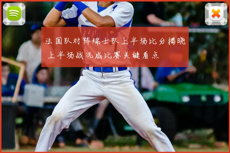 法国队对阵瑞士队上半场比分揭晓 上半场战况成比赛关键看点