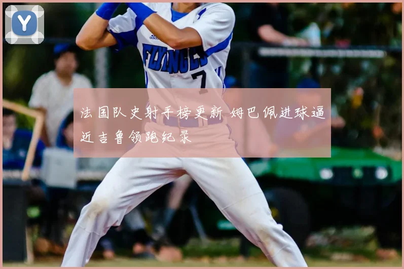 法国队史射手榜更新 姆巴佩进球逼近吉鲁领跑纪录