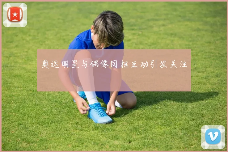 奥运明星与偶像同框互动引发关注