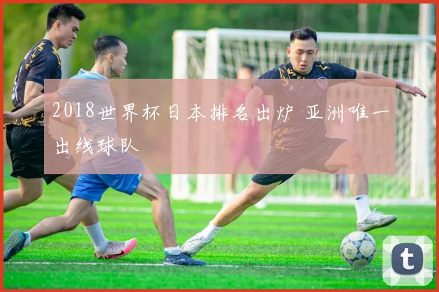 2018世界杯日本排名出炉 亚洲唯一出线球队