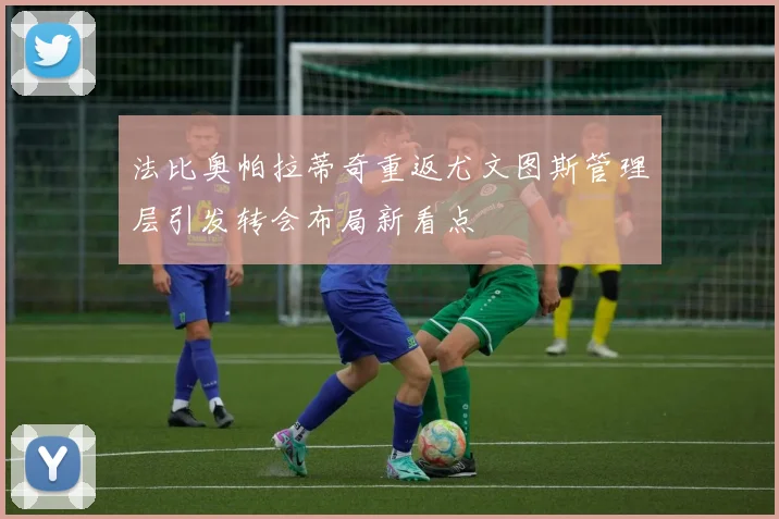 法比奥帕拉蒂奇重返尤文图斯管理层引发转会布局新看点