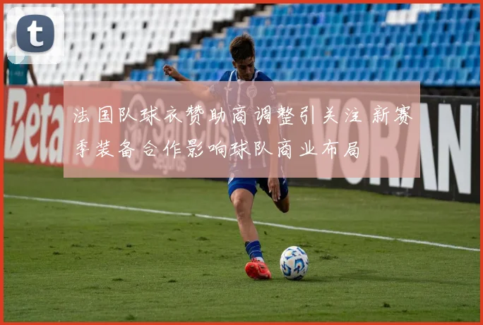 法国队球衣赞助商调整引关注 新赛季装备合作影响球队商业布局