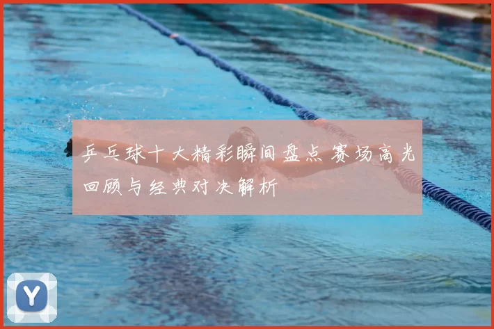 乒乓球十大精彩瞬间盘点 赛场高光回顾与经典对决解析