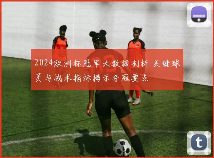 2024欧洲杯冠军大数据剖析 关键球员与战术指标揭示夺冠要点