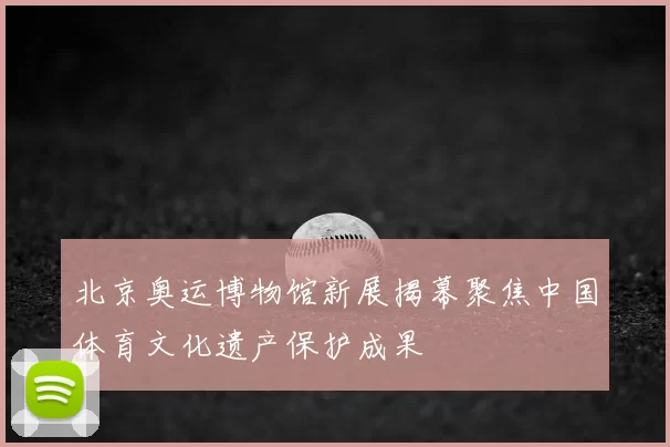 北京奥运博物馆新展揭幕聚焦中国体育文化遗产保护成果