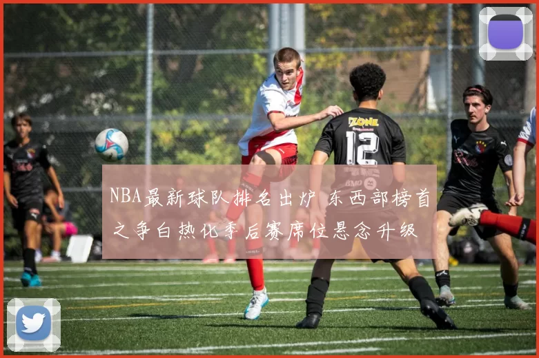 NBA最新球队排名出炉 东西部榜首之争白热化季后赛席位悬念升级