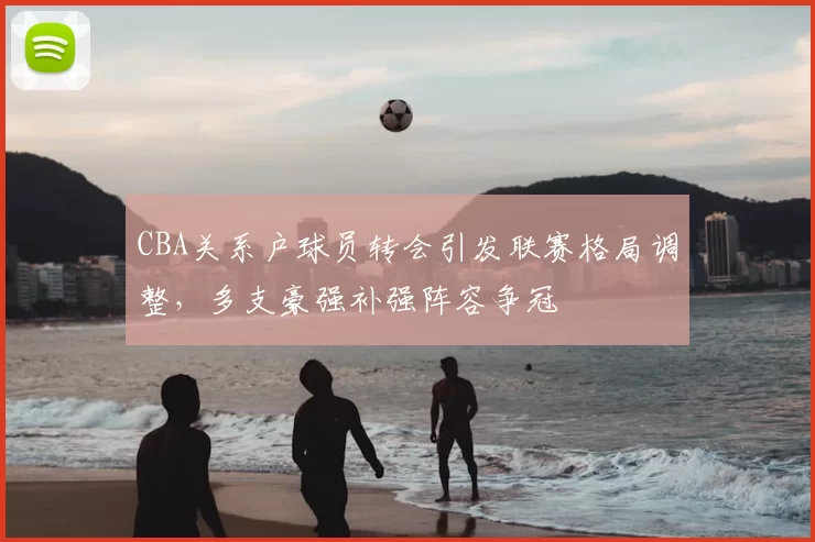 CBA关系户球员转会引发联赛格局调整,多支豪强补强阵容争冠