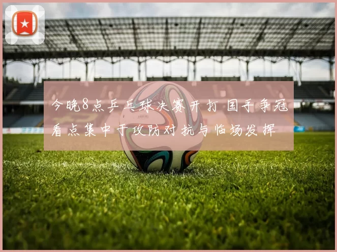 今晚8点乒乓球决赛开打 国手争冠看点集中于攻防对抗与临场发挥