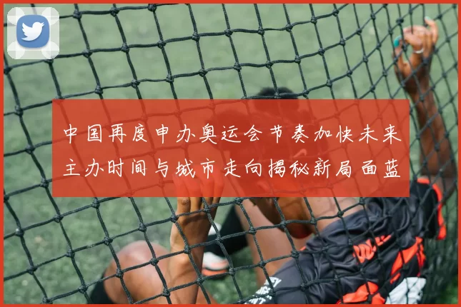 中国再度申办奥运会节奏加快未来主办时间与城市走向揭秘新局面蓝图