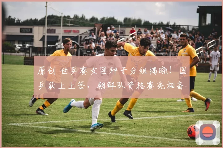 原创 世乒赛女团种子分组揭晓！国乒获上上签，朝鲜队资格赛亮相备受关注