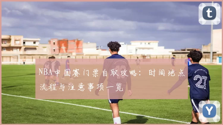 NBA中国赛门票自取攻略：时间地点流程与注意事项一览