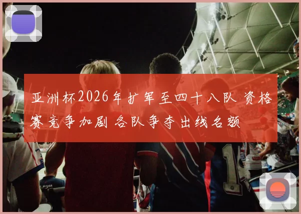 亚洲杯2026年扩军至四十八队 资格赛竞争加剧 各队争夺出线名额