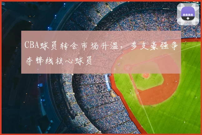 CBA球员转会市场升温，多支豪强争夺锋线核心球员