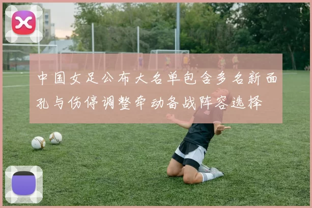 中国女足公布大名单包含多名新面孔与伤停调整牵动备战阵容选择