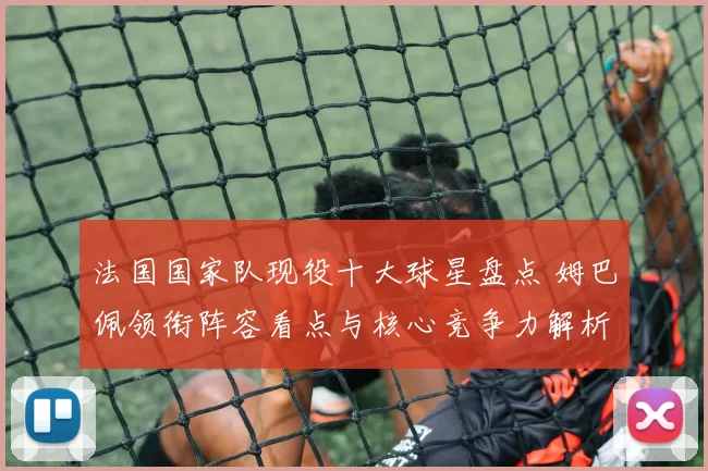法国国家队现役十大球星盘点 姆巴佩领衔阵容看点与核心竞争力解析