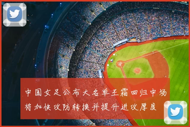 中国女足公布大名单王霜回归中场将加快攻防转换并提升进攻厚度