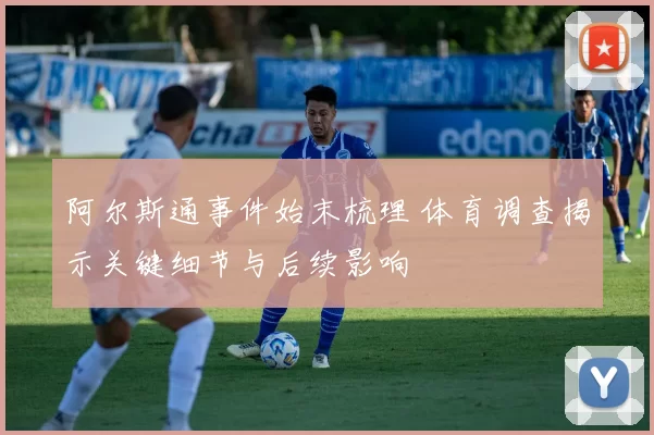 阿尔斯通事件始末梳理 体育调查揭示关键细节与后续影响