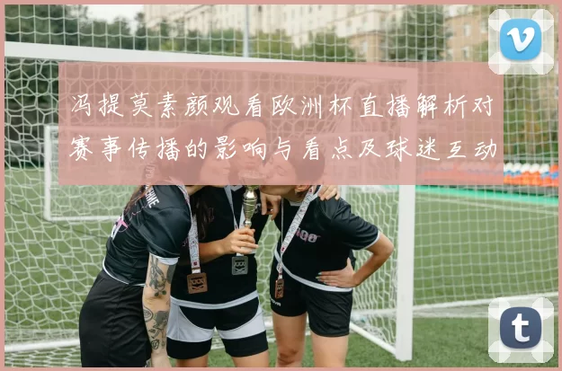 冯提莫素颜观看欧洲杯直播解析对赛事传播的影响与看点及球迷互动