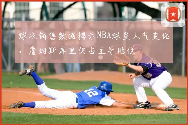 球衣销售数据揭示NBA球星人气变化，詹姆斯库里仍占主导地位