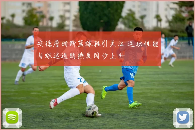 安德詹姆斯篮球鞋引关注 运动性能与球迷选购热度同步上升