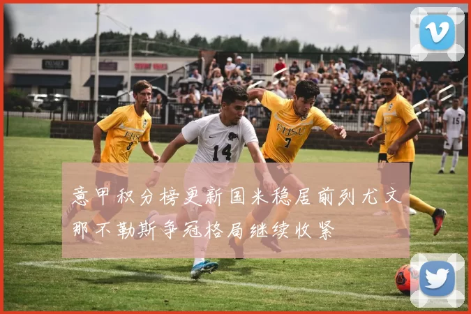 意甲积分榜更新国米稳居前列尤文那不勒斯争冠格局继续收紧