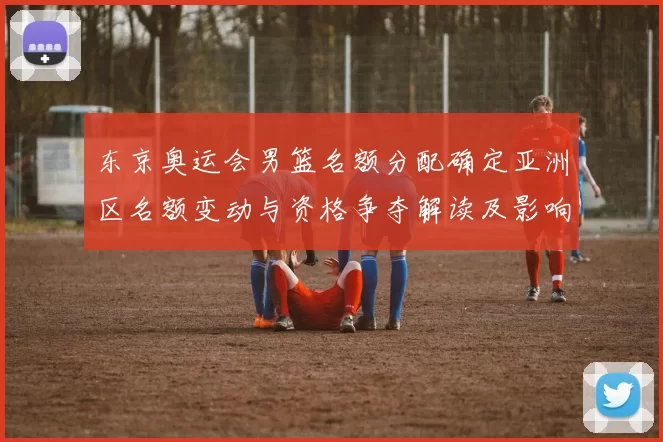 东京奥运会男篮名额分配确定亚洲区名额变动与资格争夺解读及影响