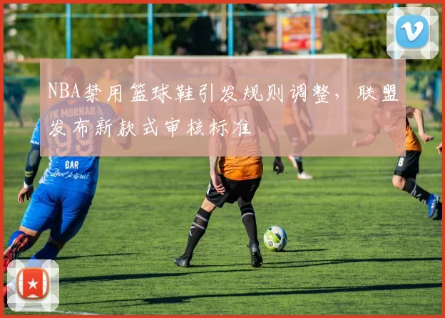 NBA禁用篮球鞋引发规则调整，联盟发布新款式审核标准