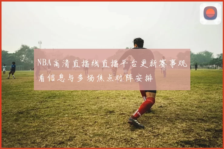NBA高清直播线直播平台更新赛事观看信息与多场焦点对阵安排
