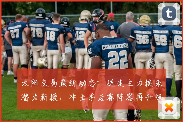 太阳交易最新动态：送走主力换来潜力新援，冲击季后赛阵容再升级