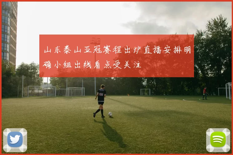 山东泰山亚冠赛程出炉直播安排明确小组出线看点受关注