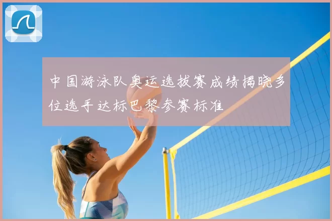 中国游泳队奥运选拔赛成绩揭晓多位选手达标巴黎参赛标准