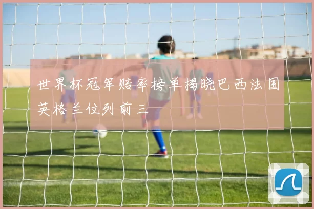 世界杯冠军赔率榜单揭晓巴西法国英格兰位列前三