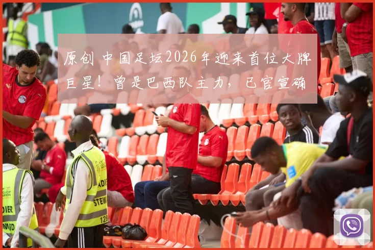 原创 中国足坛2026年迎来首位大牌巨星!曾是巴西队主力,已官宣确认