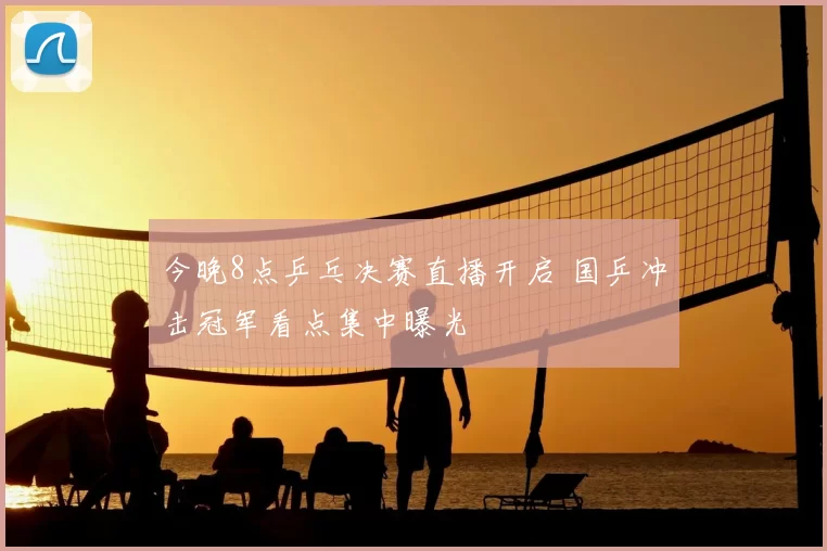 今晚8点乒乓决赛直播开启 国乒冲击冠军看点集中曝光