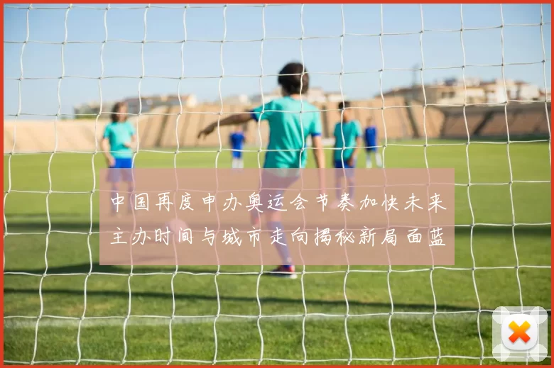 中国再度申办奥运会节奏加快未来主办时间与城市走向揭秘新局面蓝图