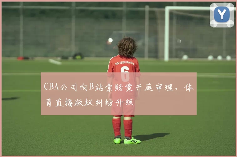 CBA公司向B站索赔案开庭审理，体育直播版权纠纷升级