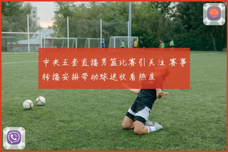 中央五套直播男篮比赛引关注 赛事转播安排带动球迷收看热度