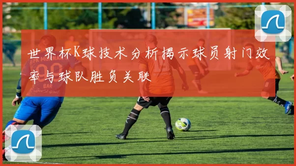 世界杯K球技术分析揭示球员射门效率与球队胜负关联