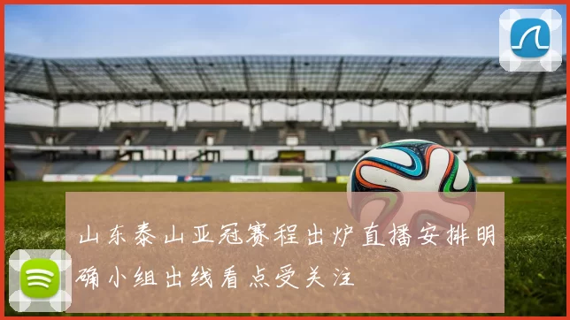 山东泰山亚冠赛程出炉直播安排明确小组出线看点受关注