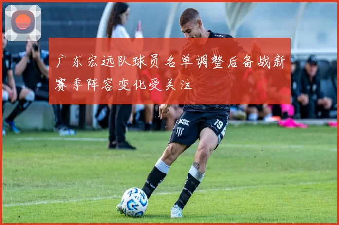 广东宏远队球员名单调整后备战新赛季阵容变化受关注