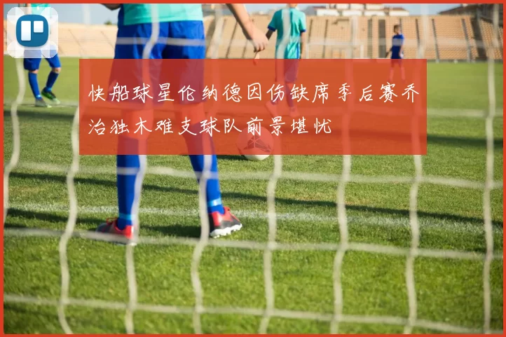 快船球星伦纳德因伤缺席季后赛乔治独木难支球队前景堪忧