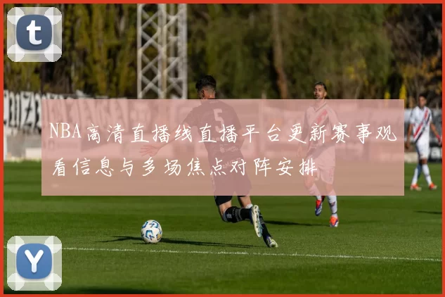NBA高清直播线直播平台更新赛事观看信息与多场焦点对阵安排
