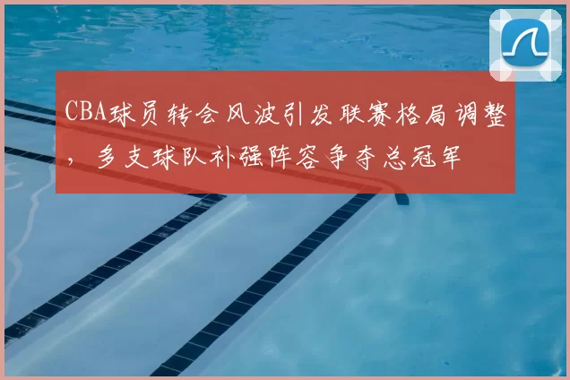 CBA球员转会风波引发联赛格局调整，多支球队补强阵容争夺总冠军