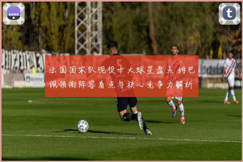 法国国家队现役十大球星盘点 姆巴佩领衔阵容看点与核心竞争力解析