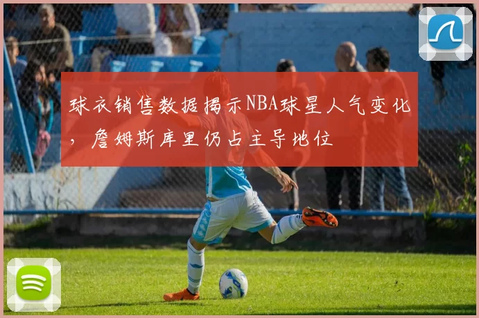 球衣销售数据揭示NBA球星人气变化，詹姆斯库里仍占主导地位
