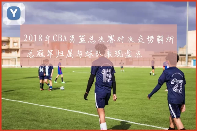 2018年CBA男篮总决赛对决走势解析 总冠军归属与球队表现盘点