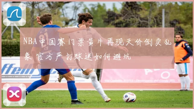 NBA中国赛门票黄牛再现天价倒卖乱象 官方严打球迷如何避坑