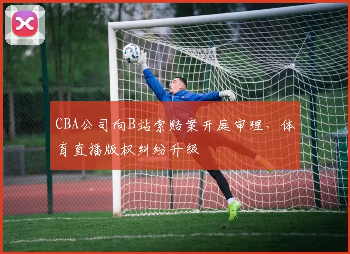 CBA公司向B站索赔案开庭审理，体育直播版权纠纷升级