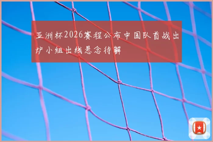 亚洲杯2026赛程公布中国队首战出炉小组出线悬念待解