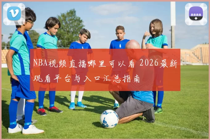 NBA视频直播哪里可以看 2026最新观看平台与入口汇总指南